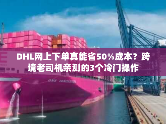 DHL网上下单真能省50%成本？跨境老司机亲测的3个冷门操作