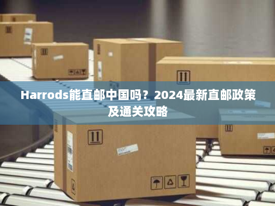 Harrods能直邮中国吗?2024最新直邮政策及通关攻略 Harrods能直邮中国吗?2024最新直邮政策及通关攻略