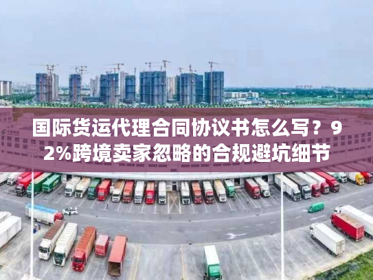 国际货运代理合同协议书怎么写？92%跨境卖家忽略的合规避坑细节