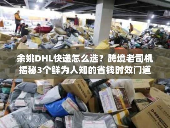 余姚DHL快递怎么选？跨境老司机揭秘3个鲜为人知的省钱时效门道