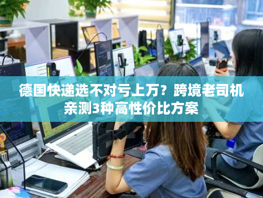 德国快递选不对亏上万？跨境老司机亲测3种高性价比方案