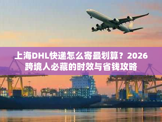 上海DHL快递怎么寄最划算？2026跨境人必藏的时效与省钱攻略