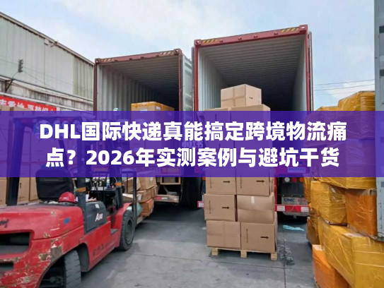DHL国际快递真能搞定跨境物流痛点？2026年实测案例与避坑干货