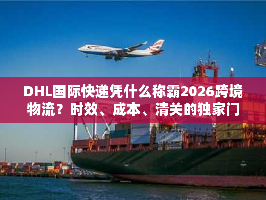 DHL国际快递凭什么称霸2026跨境物流？时效、成本、清关的独家门道