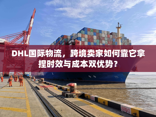 DHL国际物流，跨境卖家如何靠它拿捏时效与成本双优势？