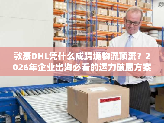敦豪DHL凭什么成跨境物流顶流？2026年企业出海必看的运力破局方案