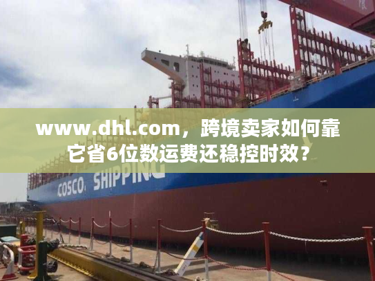 www.dhl.com，跨境卖家如何靠它省6位数运费还稳控时效？