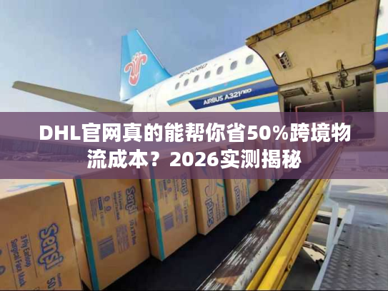 DHL官网真的能帮你省50%跨境物流成本？2026实测揭秘