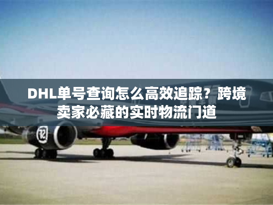 DHL单号查询怎么高效追踪？跨境卖家必藏的实时物流门道