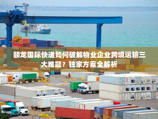 颐龙国际快递如何破解物业企业跨境运输三大难题?独家方案全解析 颐龙国际快递如何破解物业企业跨境运输三大难题?独家方案全解析