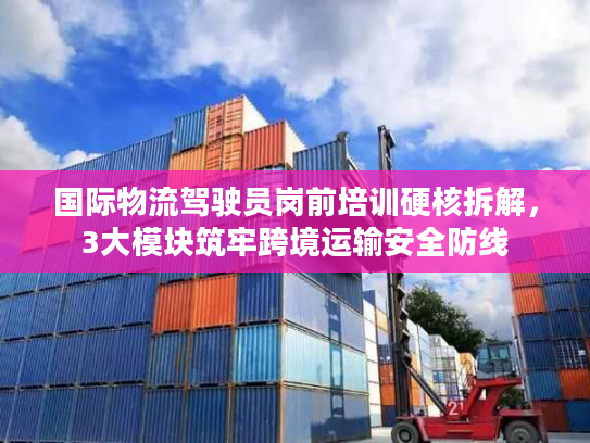 国际物流驾驶员岗前培训硬核拆解，3大模块筑牢跨境运输安全防线