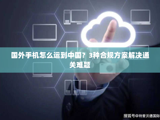 国外手机怎么运到中国?3种合规方案解决通关难题 国外手机怎么运到中国?3种合规方案解决通关难题