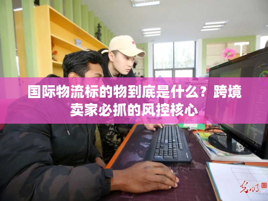 国际物流标的物到底是什么？跨境卖家必抓的风控核心