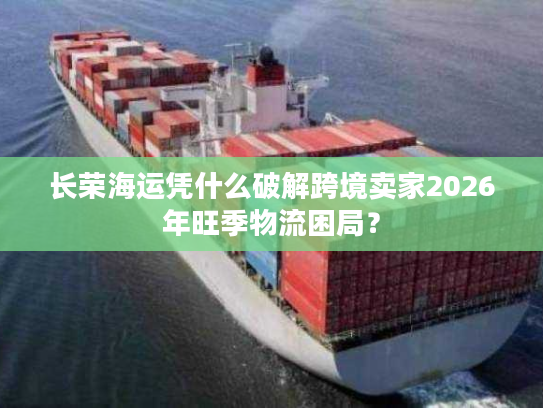 长荣海运凭什么破解跨境卖家2026年旺季物流困局？