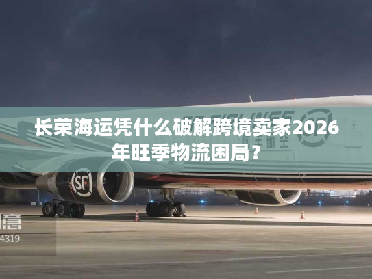 长荣海运凭什么破解跨境卖家2026年旺季物流困局？