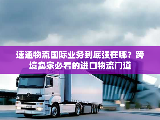 速通物流国际业务到底强在哪？跨境卖家必看的进口物流门道