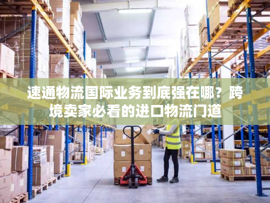 速通物流国际业务到底强在哪？跨境卖家必看的进口物流门道