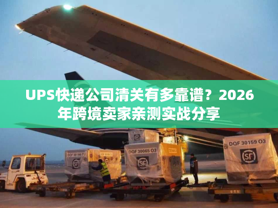 UPS快递公司清关有多靠谱？2026年跨境卖家亲测实战分享