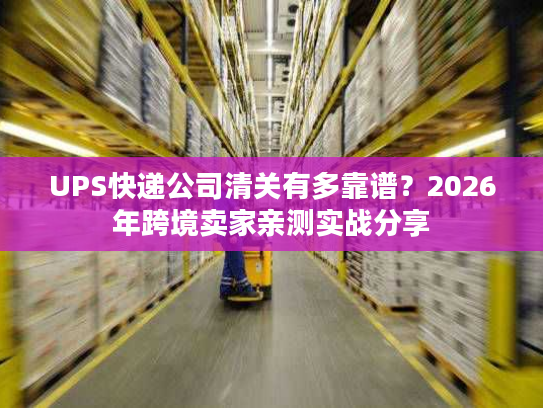 UPS快递公司清关有多靠谱？2026年跨境卖家亲测实战分享