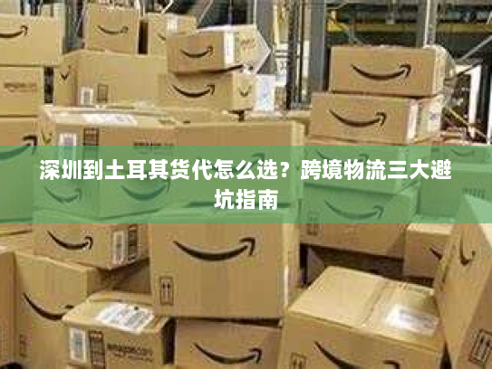 深圳到土耳其货代怎么选?跨境物流三大避坑指南 深圳到土耳其货代怎么选?跨境物流三大避坑指南