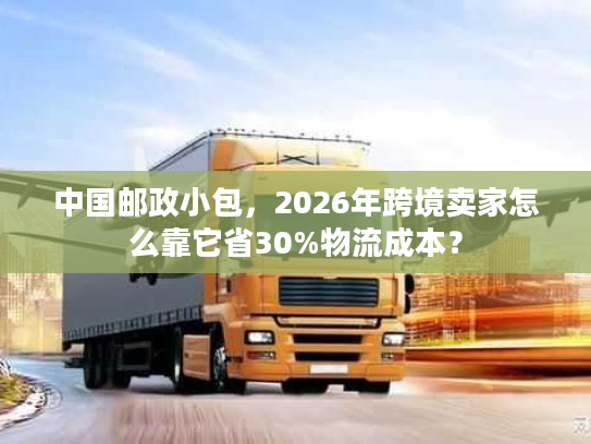 中国邮政小包，2026年跨境卖家怎么靠它省30%物流成本？