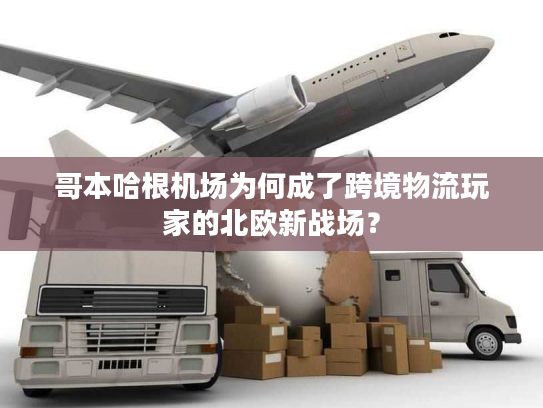 哥本哈根机场为何成了跨境物流玩家的北欧新战场？