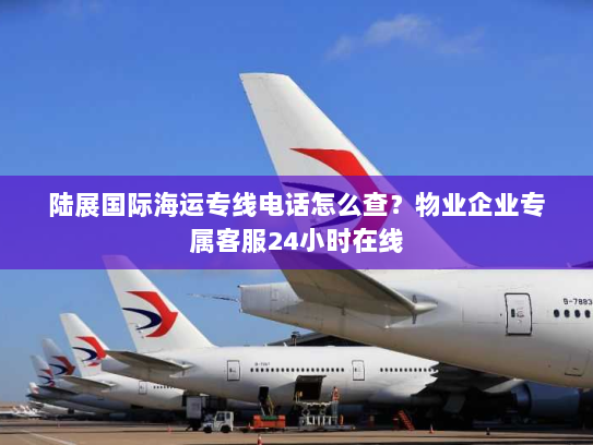 陆展国际海运专线电话怎么查?物业企业专属客服24小时在线 陆展国际海运专线电话怎么查?物业企业专属客服24小时在线