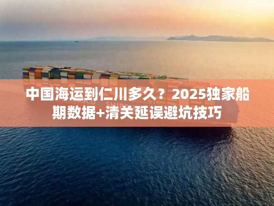 中国海运到仁川多久？2025独家船期数据+清关延误避坑技巧