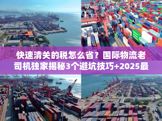 快速清关的税怎么省？国际物流老司机独家揭秘3个避坑技巧+2025最新税率规则