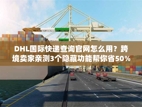 DHL国际快递查询官网怎么用？跨境卖家亲测3个隐藏功能帮你省50%时间
