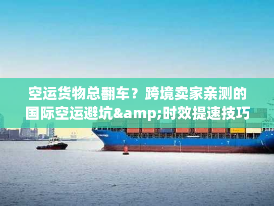 空运货物总翻车？跨境卖家亲测的国际空运避坑&时效提速技巧