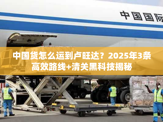中国货怎么运到卢旺达？2025年3条高效路线+清关黑科技揭秘