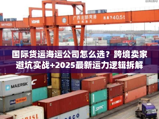 国际货运海运公司怎么选？跨境卖家避坑实战+2025最新运力逻辑拆解