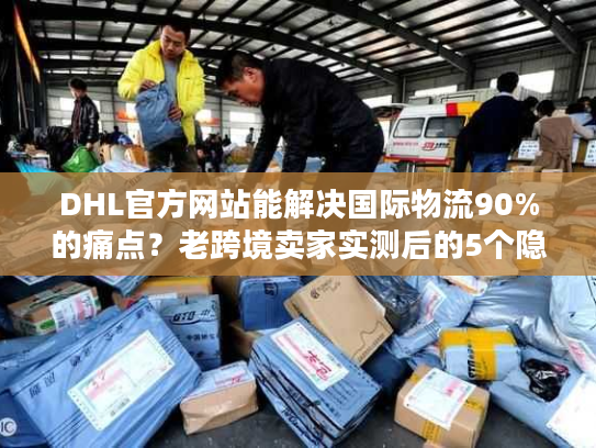 DHL官方网站能解决国际物流90%的痛点？老跨境卖家实测后的5个隐藏功能曝光