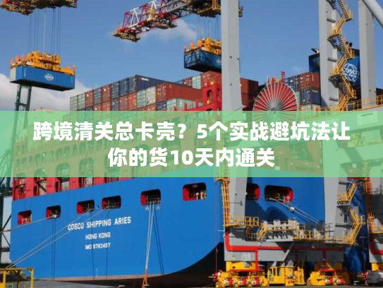 跨境清关总卡壳？5个实战避坑法让你的货10天内通关
