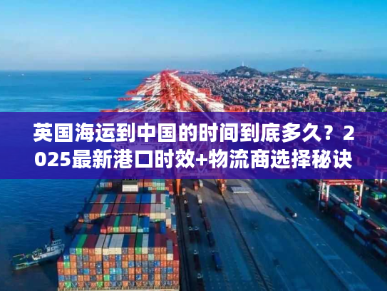 英国海运到中国的时间到底多久？2025最新港口时效+物流商选择秘诀