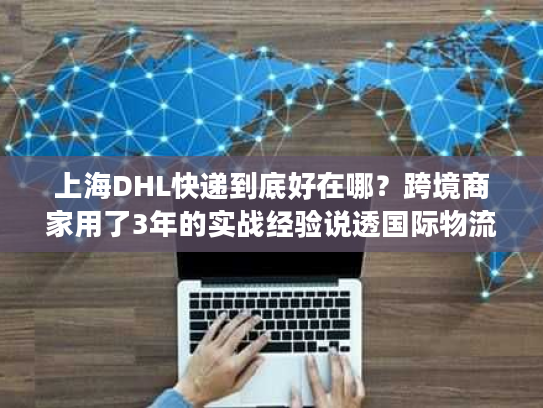 上海DHL快递到底好在哪？跨境商家用了3年的实战经验说透国际物流选品门道