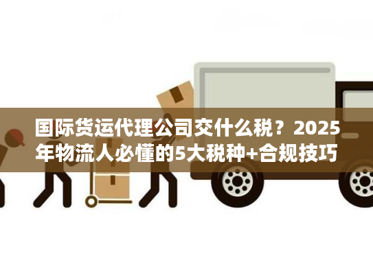 国际货运代理公司交什么税？2025年物流人必懂的5大税种+合规技巧（附真实案例）
