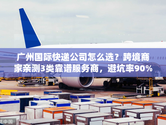广州国际快递公司怎么选？跨境商家亲测3类靠谱服务商，避坑率90%+