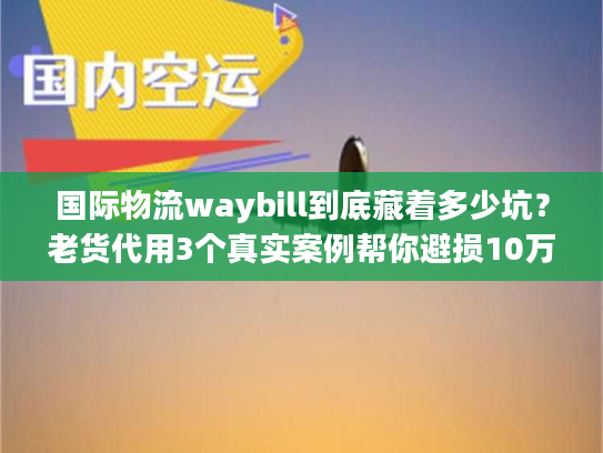 国际物流waybill到底藏着多少坑？老货代用3个真实案例帮你避损10万+