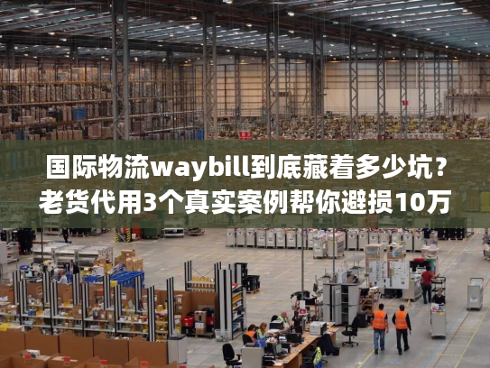 国际物流waybill到底藏着多少坑？老货代用3个真实案例帮你避损10万+