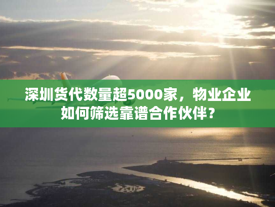 深圳货代数量超5000家,物业企业如何筛选靠谱合作伙伴? 深圳货代数量超5000家,物业企业如何筛选靠谱合作伙伴?