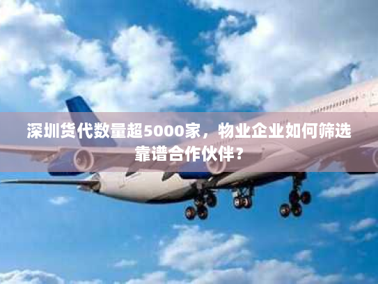 深圳货代数量超5000家,物业企业如何筛选靠谱合作伙伴? 深圳货代数量超5000家,物业企业如何筛选靠谱合作伙伴?