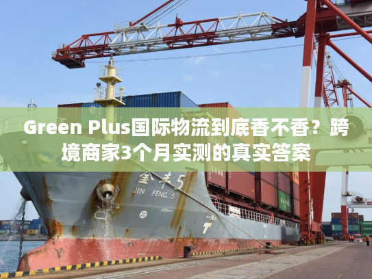 Green Plus国际物流到底香不香？跨境商家3个月实测的真实答案