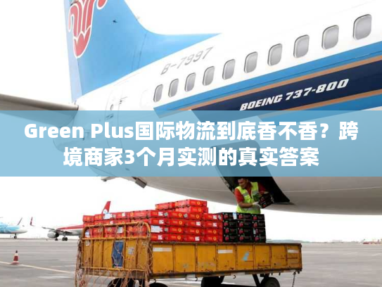 Green Plus国际物流到底香不香？跨境商家3个月实测的真实答案