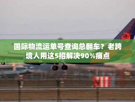 国际物流运单号查询总翻车？老跨境人用这5招解决90%痛点