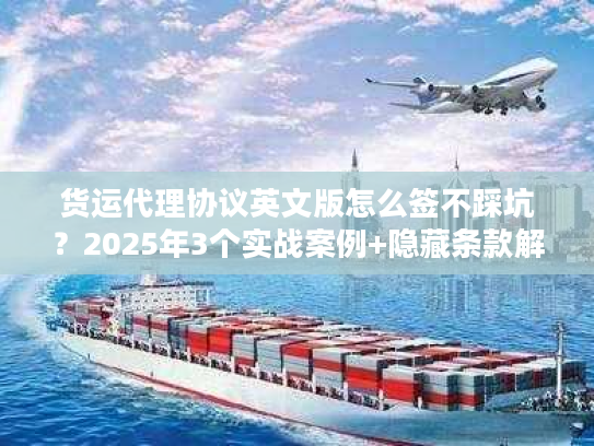 货运代理协议英文版怎么签不踩坑？2025年3个实战案例+隐藏条款解析
