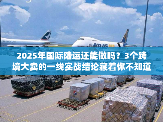 2025年国际陆运还能做吗?3个跨境大卖的一线实战结论藏着你不知道的门道 2025年国际陆运还能做吗?3个跨境大卖的一线实战结论藏着你不知道的门道