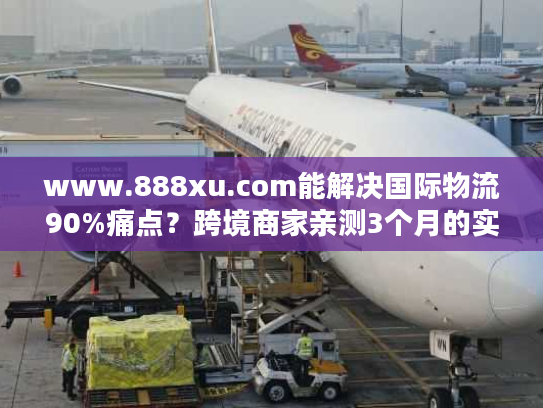www.888xu.com能解决国际物流90%痛点？跨境商家亲测3个月的实战结论