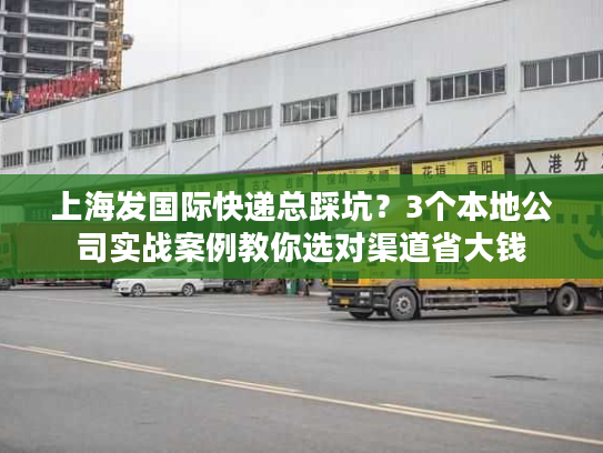 上海发国际快递总踩坑？3个本地公司实战案例教你选对渠道省大钱